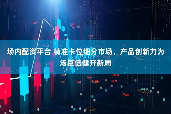 场内配资平台 精准卡位细分市场，产品创新力为汤臣倍健开新局