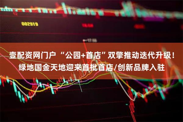 壹配资网门户 “公园+首店”双擎推动迭代升级！绿地国金天地迎来首批首店/创新品牌入驻