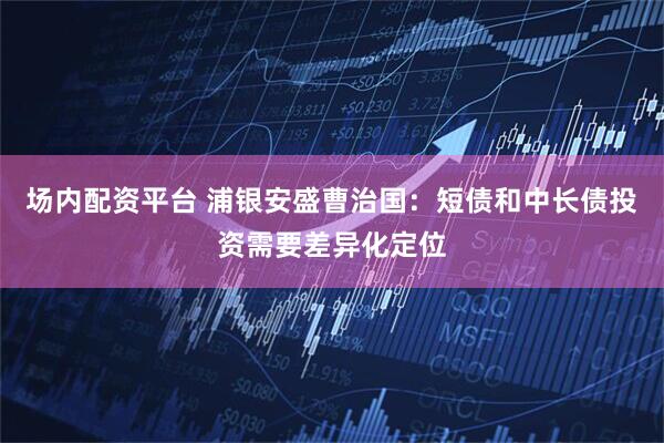 场内配资平台 浦银安盛曹治国：短债和中长债投资需要差异化定位