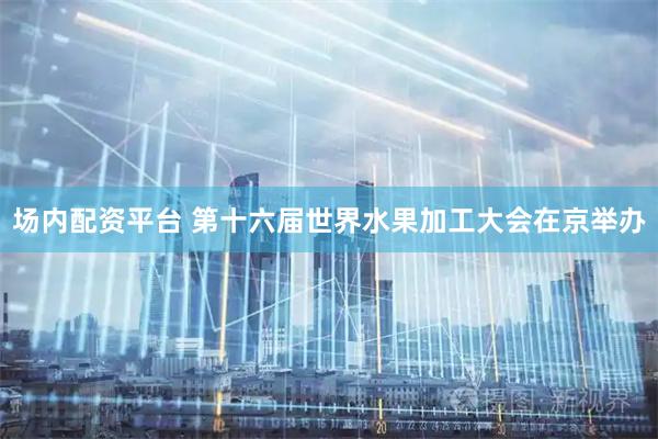 场内配资平台 第十六届世界水果加工大会在京举办