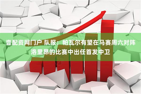 壹配资网门户 队报：帕瓦尔有望在马赛周六对阵洛里昂的比赛中出任首发中卫