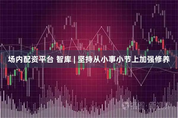 场内配资平台 智库 | 坚持从小事小节上加强修养