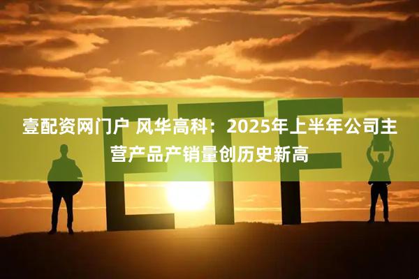 壹配资网门户 风华高科：2025年上半年公司主营产品产销量创历史新高