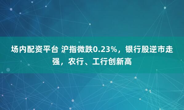 场内配资平台 沪指微跌0.23%，银行股逆市走强，农行、工行创新高