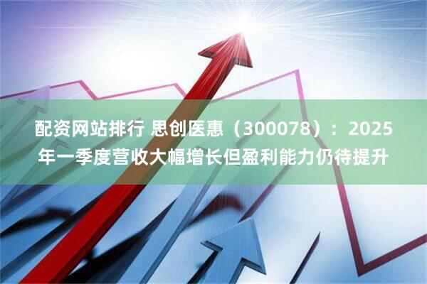 配资网站排行 思创医惠（300078）：2025年一季度营收大幅增长但盈利能力仍待提升