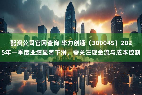 配资公司官网查询 华力创通（300045）2025年一季度业绩显著下滑，需关注现金流与成本控制