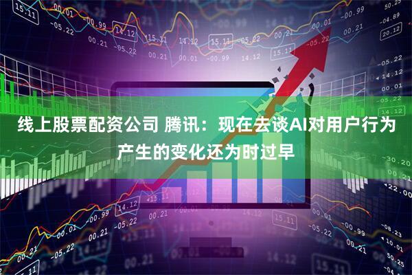 线上股票配资公司 腾讯：现在去谈AI对用户行为产生的变化还为时过早