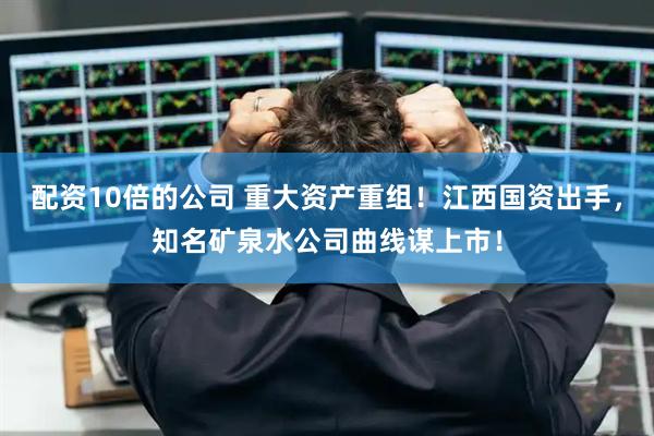 配资10倍的公司 重大资产重组！江西国资出手，知名矿泉水公司曲线谋上市！