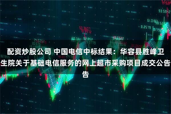 配资炒股公司 中国电信中标结果：华容县胜峰卫生院关于基础电信服务的网上超市采购项目成交公告