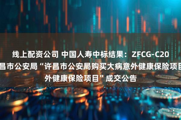 线上配资公司 中国人寿中标结果：ZFCG-C2025004号许昌市公安局“许昌市公安局购买大病意外健康保险项目”成交公告