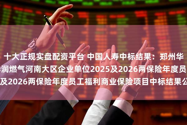 十大正规实盘配资平台 中国人寿中标结果：郑州华润燃气股份有限公司华润燃气河南大区企业单位2025及2026两保险年度员工福利商业保险项目中标结果公告
