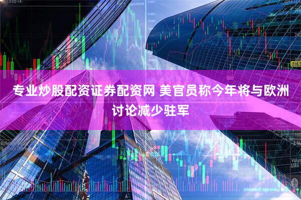 专业炒股配资证券配资网 美官员称今年将与欧洲讨论减少驻军