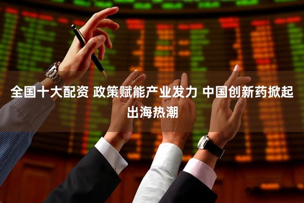 全国十大配资 政策赋能产业发力 中国创新药掀起出海热潮