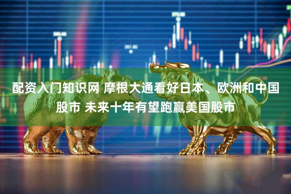 配资入门知识网 摩根大通看好日本、欧洲和中国股市 未来十年有望跑赢美国股市