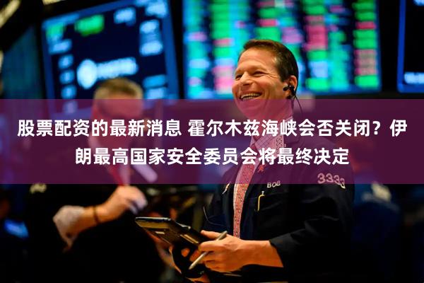 股票配资的最新消息 霍尔木兹海峡会否关闭？伊朗最高国家安全委员会将最终决定