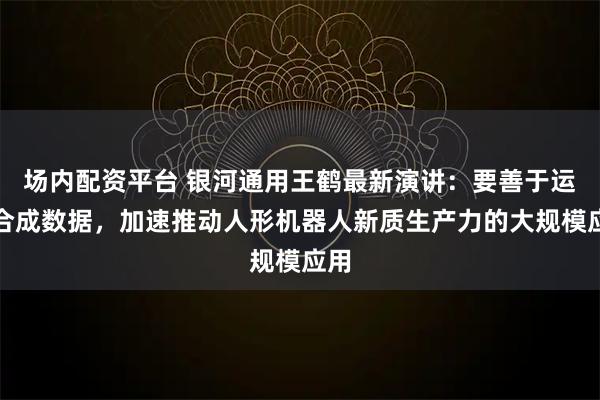 场内配资平台 银河通用王鹤最新演讲：要善于运用合成数据，加速推动人形机器人新质生产力的大规模应用