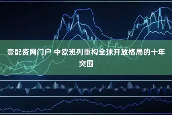 壹配资网门户 中欧班列重构全球开放格局的十年突围