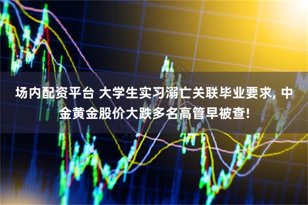 场内配资平台 大学生实习溺亡关联毕业要求, 中金黄金股价大跌多名高管早被查!