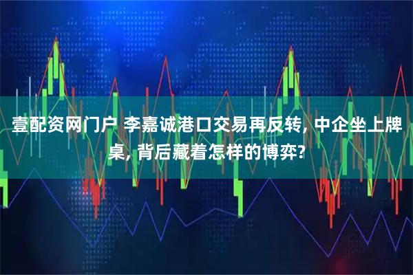 壹配资网门户 李嘉诚港口交易再反转, 中企坐上牌桌, 背后藏着怎样的博弈?