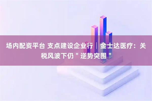 场内配资平台 支点建设企业行│金士达医疗：关税风波下仍＂逆势突围＂