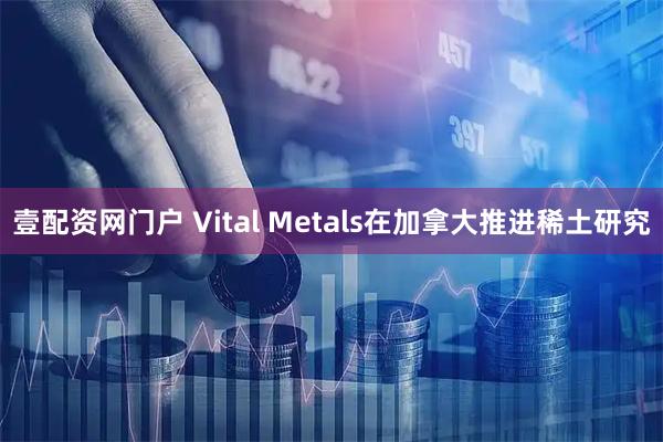 壹配资网门户 Vital Metals在加拿大推进稀土研究