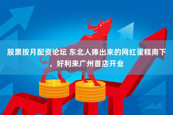 股票按月配资论坛 东北人捧出来的网红蛋糕南下，好利来广州首店开业
