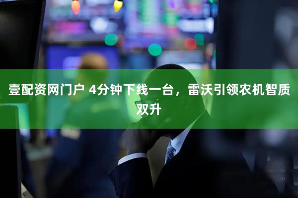 壹配资网门户 4分钟下线一台，雷沃引领农机智质双升
