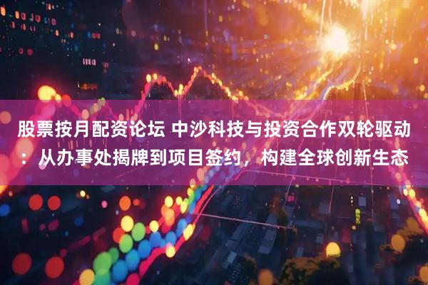 股票按月配资论坛 中沙科技与投资合作双轮驱动：从办事处揭牌到项目签约，构建全球创新生态