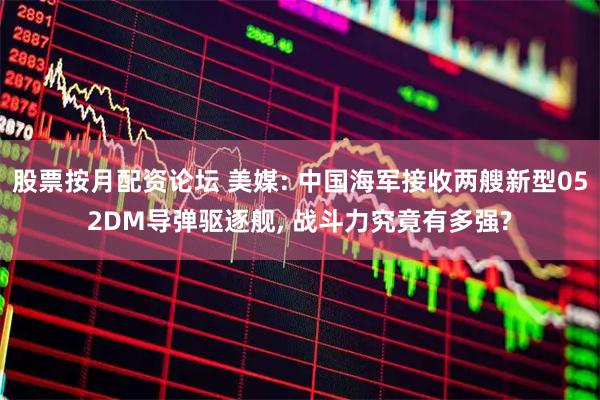 股票按月配资论坛 美媒: 中国海军接收两艘新型052DM导弹驱逐舰, 战斗力究竟有多强?