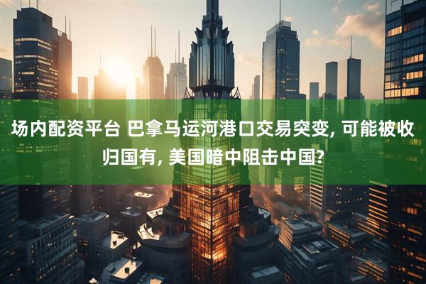 场内配资平台 巴拿马运河港口交易突变, 可能被收归国有, 美国暗中阻击中国?
