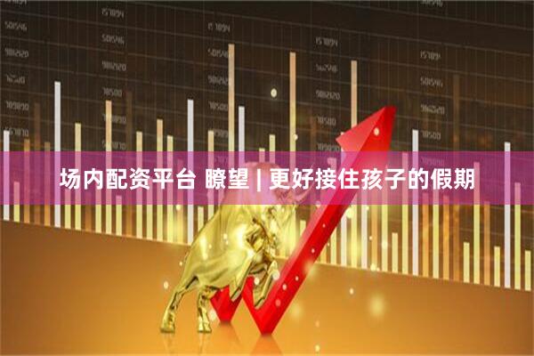 场内配资平台 瞭望 | 更好接住孩子的假期