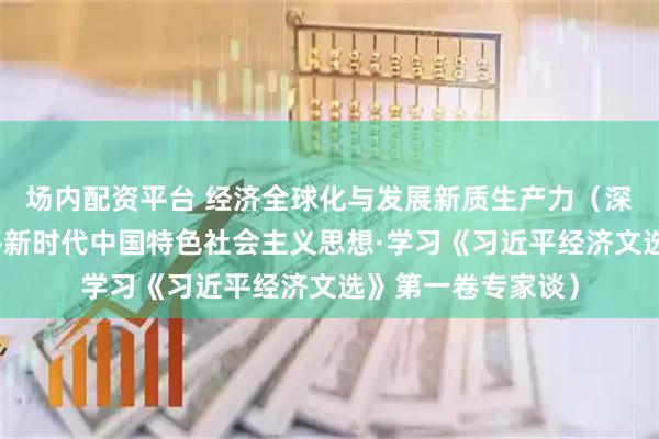场内配资平台 经济全球化与发展新质生产力（深入学习贯彻习近平新时代中国特色社会主义思想·学习《习近平经济文选》第一卷专家谈）