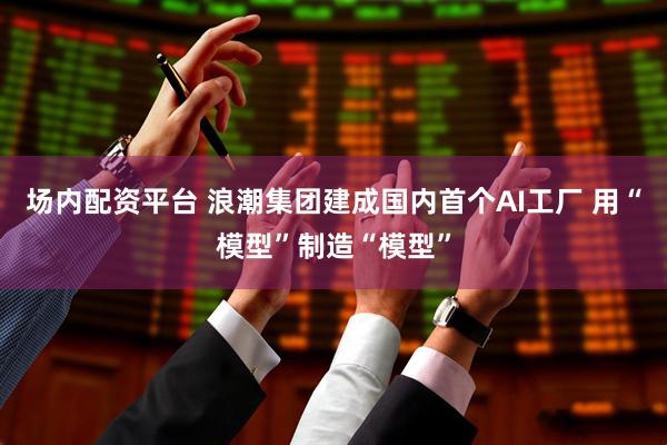 场内配资平台 浪潮集团建成国内首个AI工厂 用“模型”制造“模型”