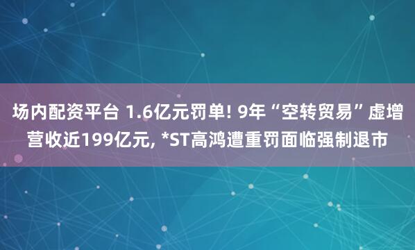 场内配资平台 1.6亿元罚单! 9年“空转贸易”虚增营收近199亿元, *ST高鸿遭重罚面临强制退市