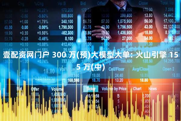 壹配资网门户 300 万(预)大模型大单: 火山引擎 155 万(中)
