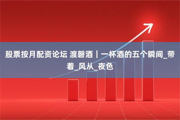 股票按月配资论坛 渡磬酒｜一杯酒的五个瞬间_带着_风从_夜色