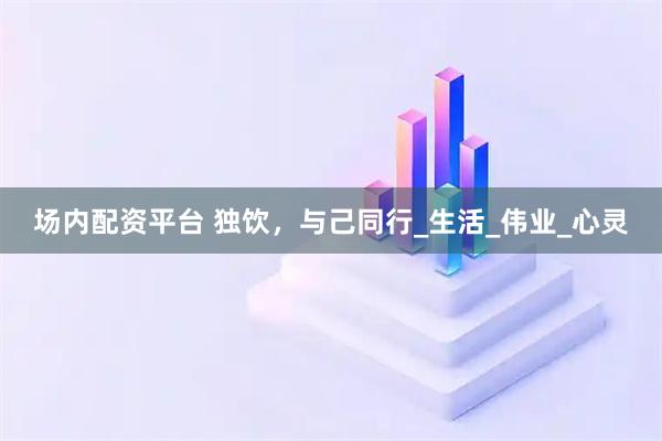场内配资平台 独饮，与己同行_生活_伟业_心灵