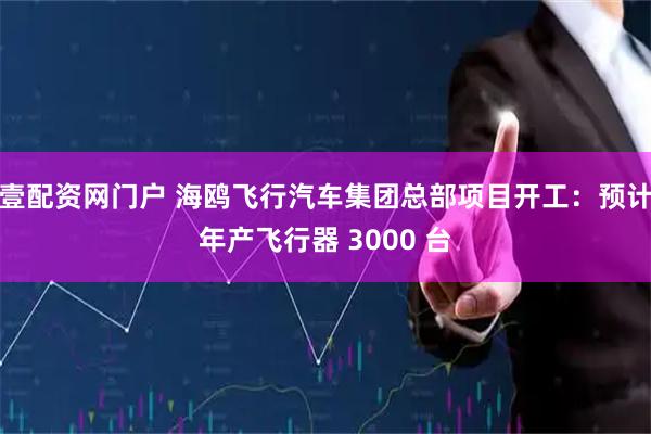 壹配资网门户 海鸥飞行汽车集团总部项目开工：预计年产飞行器 3000 台