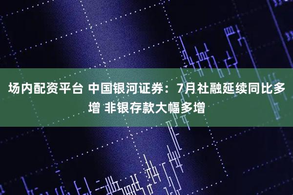 场内配资平台 中国银河证券：7月社融延续同比多增 非银存款大幅多增