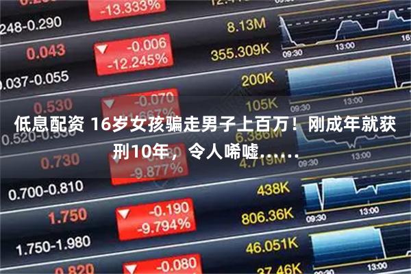 低息配资 16岁女孩骗走男子上百万！刚成年就获刑10年，令人唏嘘……