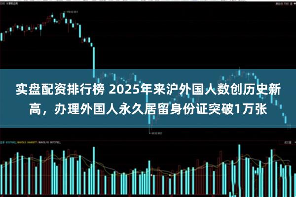 实盘配资排行榜 2025年来沪外国人数创历史新高，办理外国人永久居留身份证突破1万张