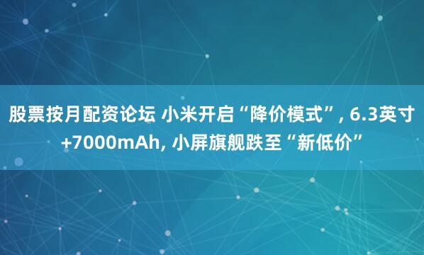 股票按月配资论坛 小米开启“降价模式”, 6.3英寸+7000mAh, 小屏旗舰跌至“新低价”