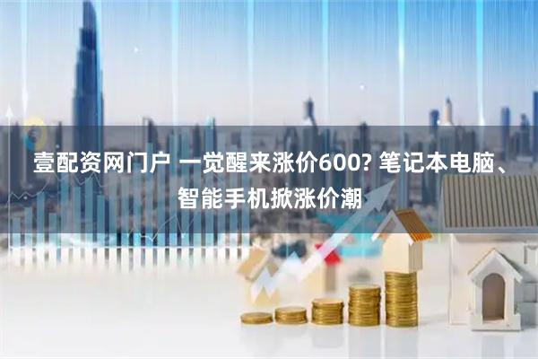 壹配资网门户 一觉醒来涨价600? 笔记本电脑、智能手机掀涨价潮